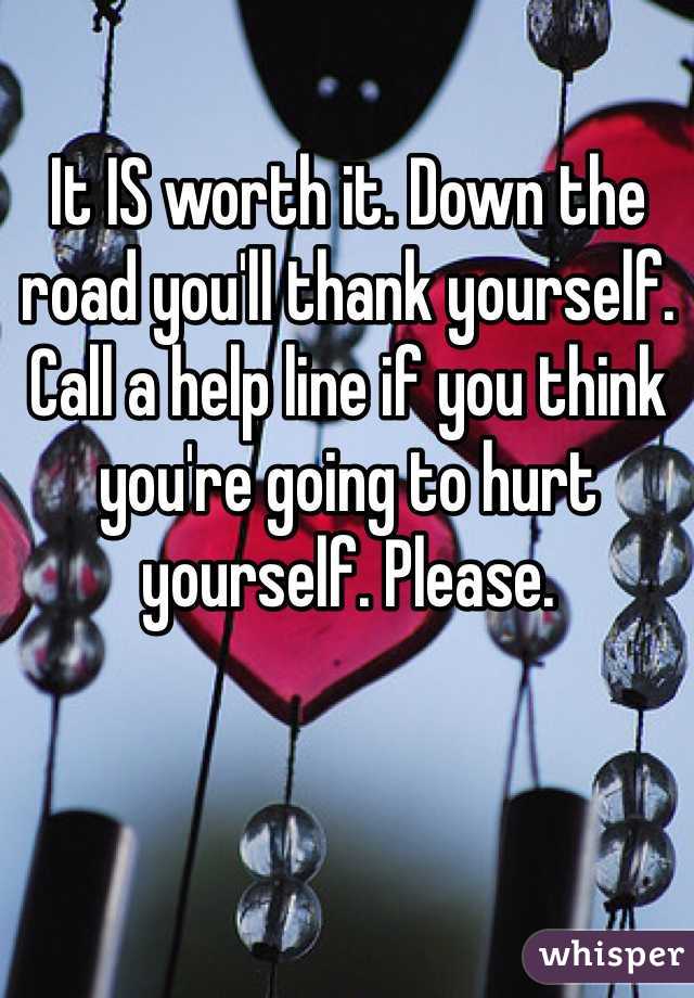 It IS worth it. Down the road you'll thank yourself. Call a help line if you think you're going to hurt yourself. Please.