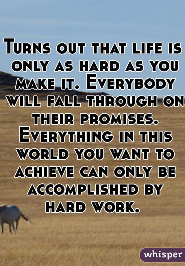 Turns out that life is only as hard as you make it. Everybody will fall through on their promises. Everything in this world you want to achieve can only be accomplished by hard work. 