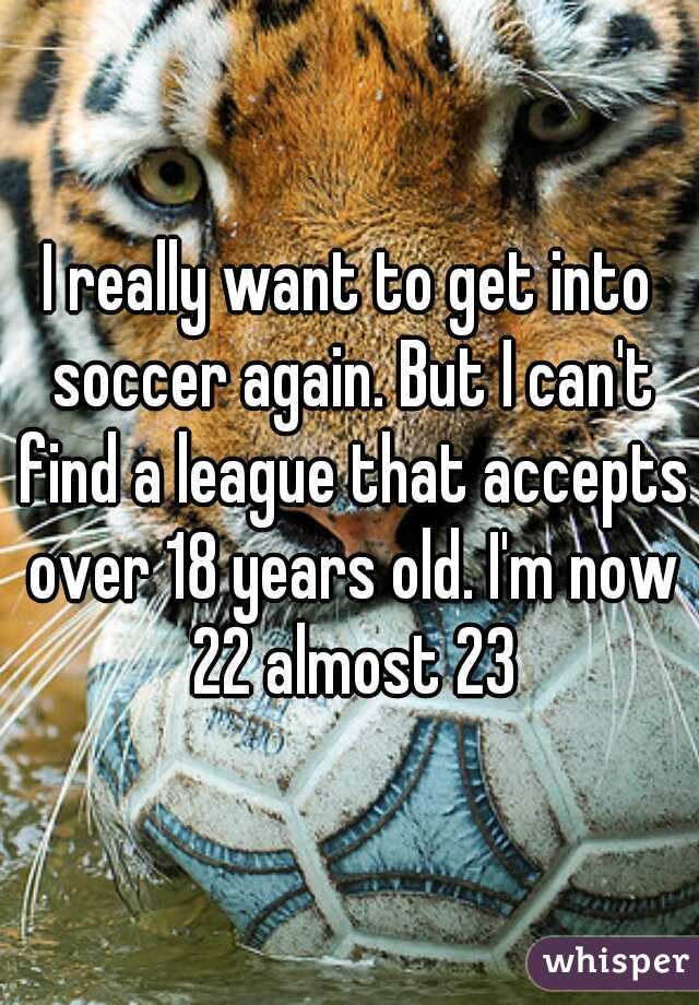I really want to get into soccer again. But I can't find a league that accepts over 18 years old. I'm now 22 almost 23
