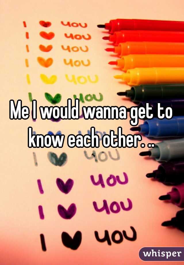 Me I would wanna get to know each other. .. 