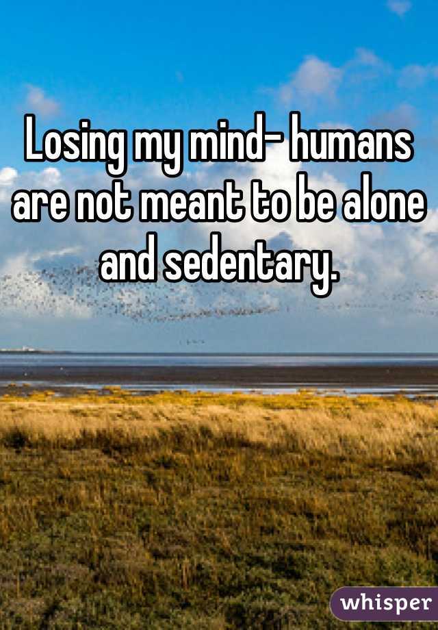 Losing my mind- humans are not meant to be alone and sedentary.