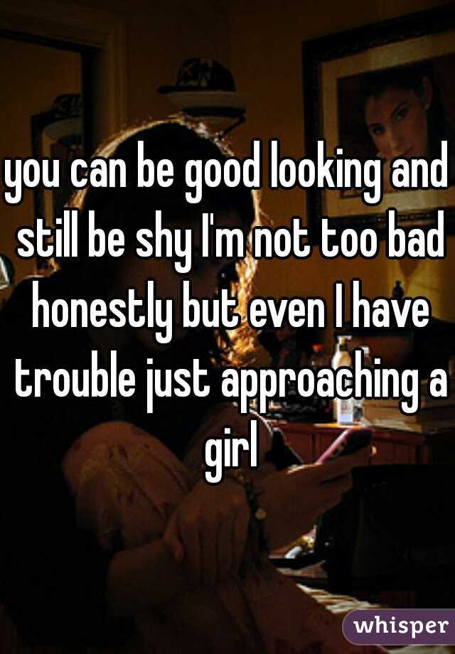 you can be good looking and still be shy I'm not too bad honestly but even I have trouble just approaching a girl