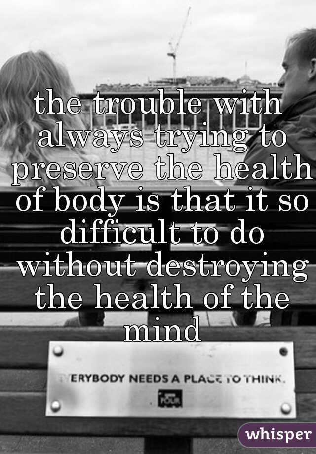 the trouble with always trying to preserve the health of body is that it so difficult to do without destroying the health of the mind