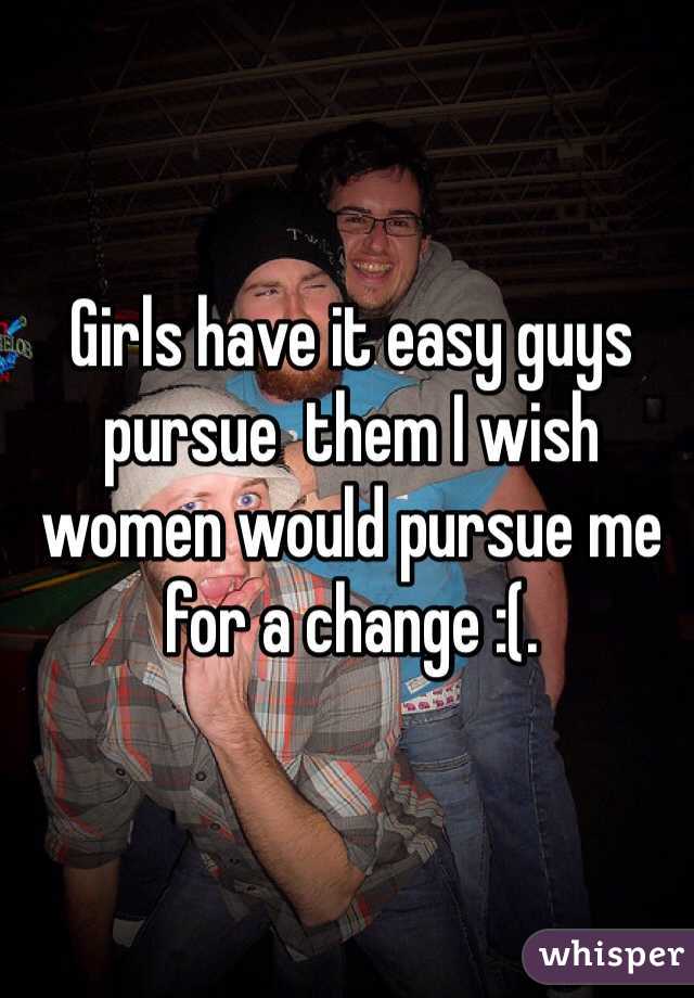 Girls have it easy guys pursue  them I wish women would pursue me for a change :(.  