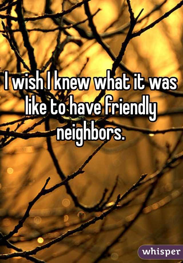 I wish I knew what it was like to have friendly neighbors. 