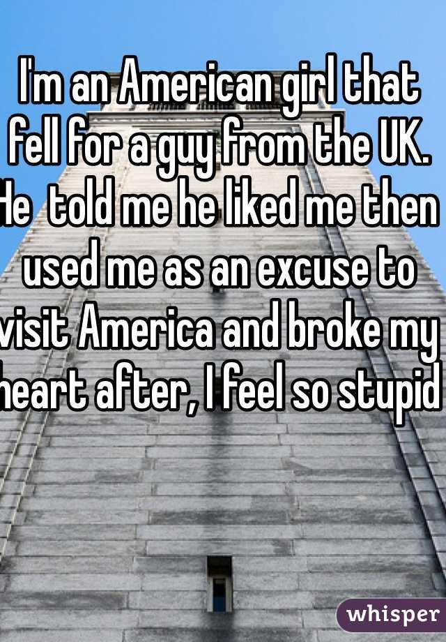 I'm an American girl that fell for a guy from the UK. He  told me he liked me then used me as an excuse to visit America and broke my heart after, I feel so stupid 