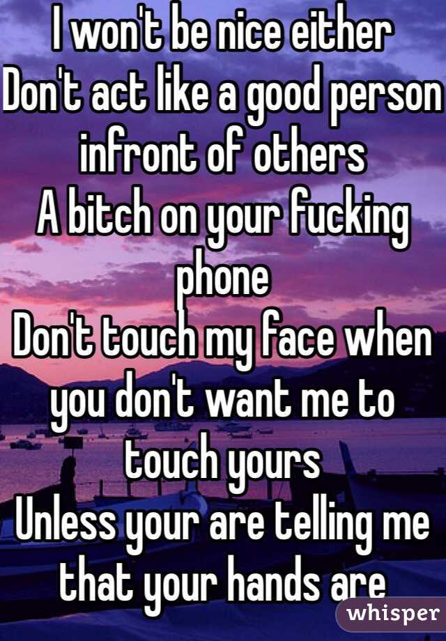 I won't be nice either
Don't act like a good person infront of others
A bitch on your fucking phone
Don't touch my face when you don't want me to touch yours 
Unless your are telling me that your hands are cleaner than my bitch