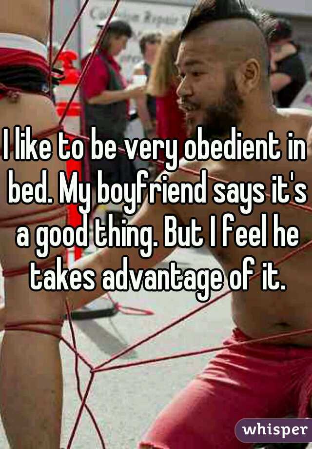 I like to be very obedient in bed. My boyfriend says it's a good thing. But I feel he takes advantage of it.