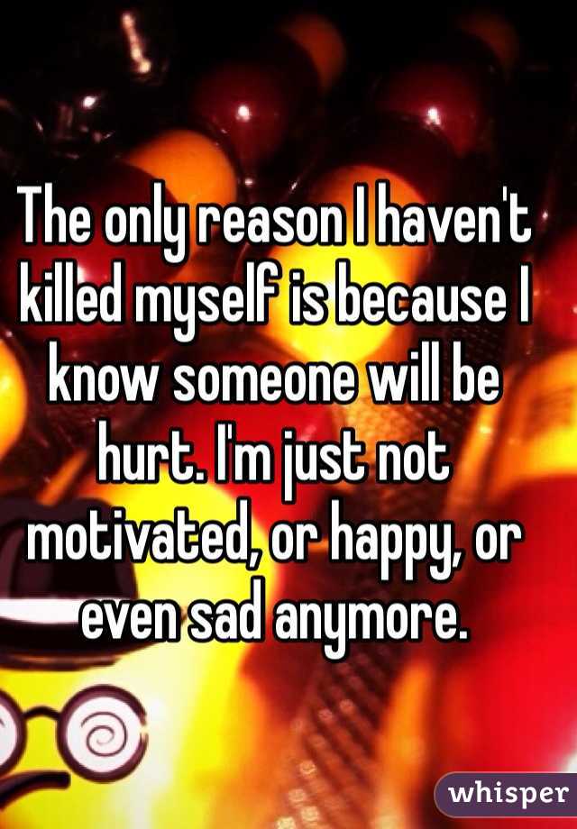The only reason I haven't killed myself is because I know someone will be hurt. I'm just not motivated, or happy, or even sad anymore. 