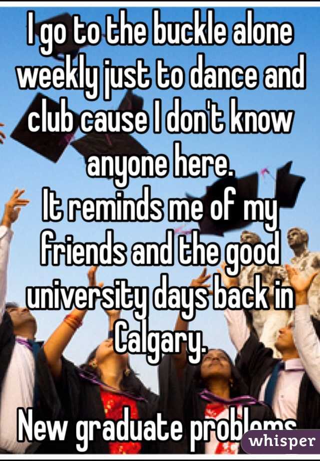 I go to the buckle alone weekly just to dance and club cause I don't know anyone here.
It reminds me of my friends and the good university days back in Calgary. 

New graduate problems. 