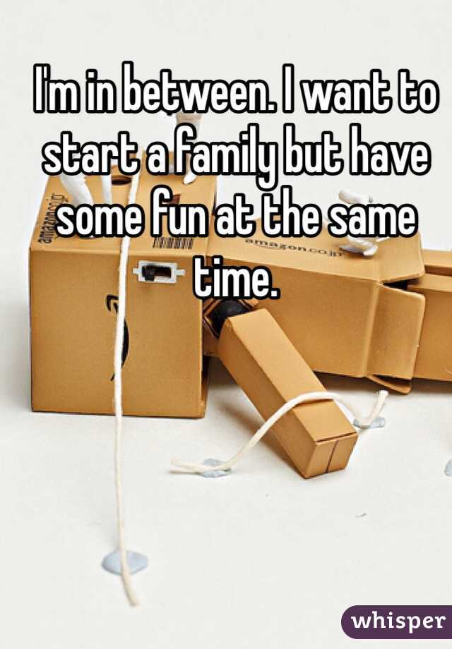 I'm in between. I want to start a family but have some fun at the same time. 