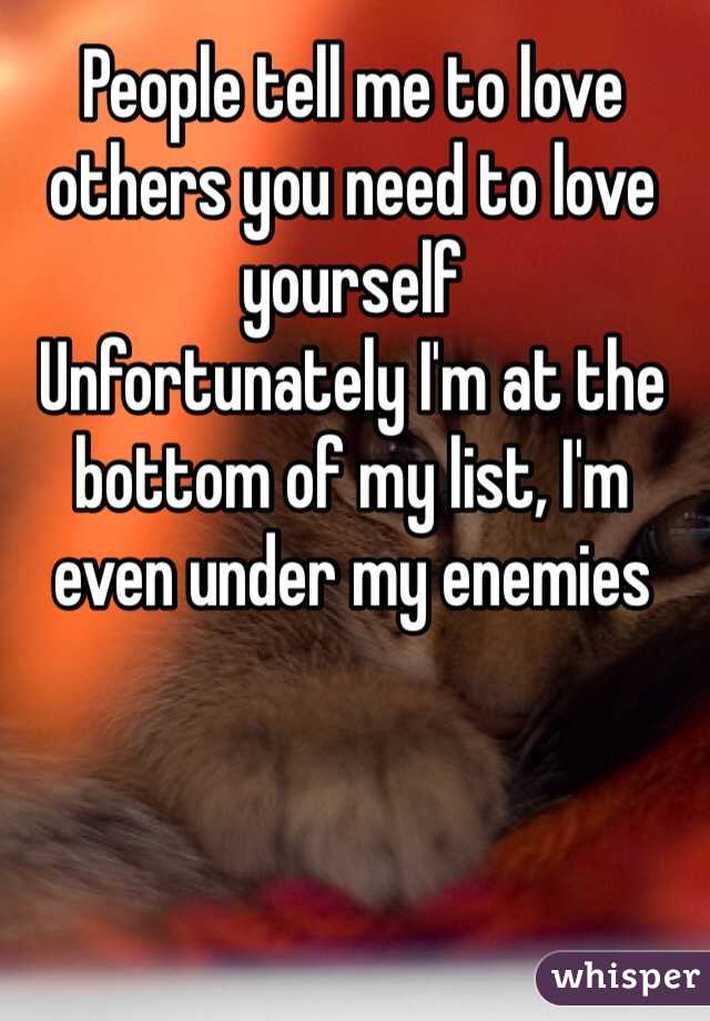 People tell me to love others you need to love yourself
Unfortunately I'm at the bottom of my list, I'm even under my enemies
