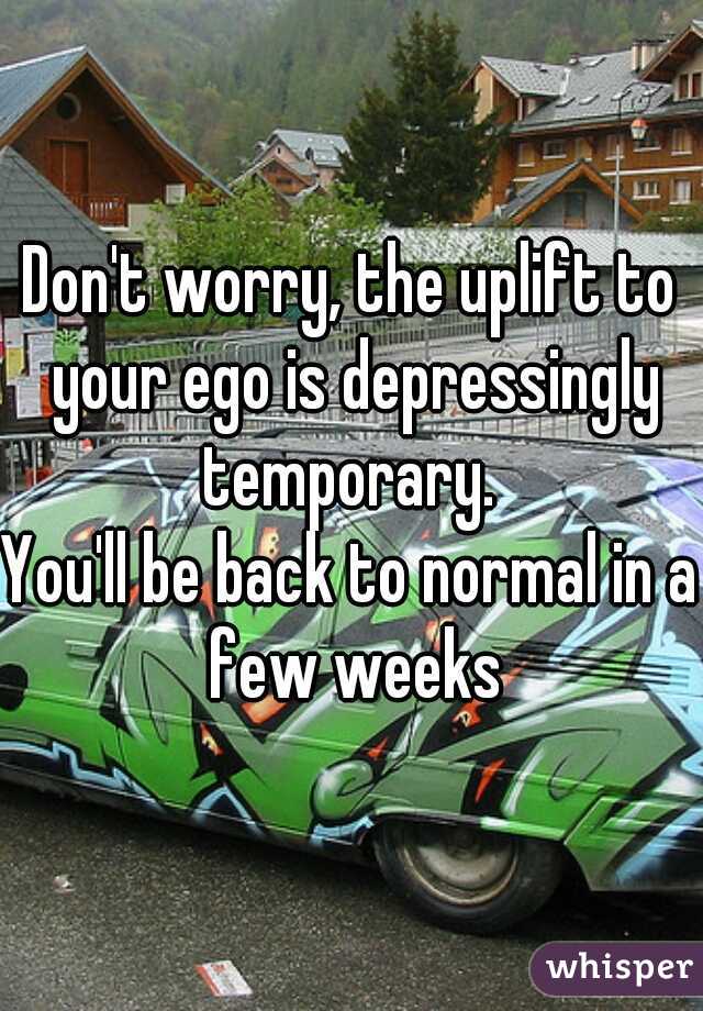 Don't worry, the uplift to your ego is depressingly temporary. 

You'll be back to normal in a few weeks