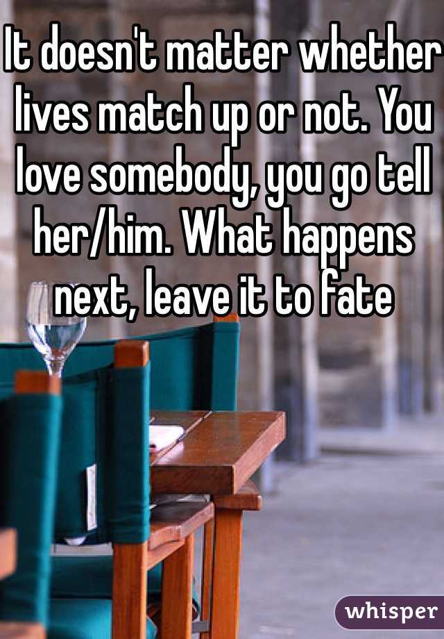 It doesn't matter whether lives match up or not. You love somebody, you go tell her/him. What happens next, leave it to fate