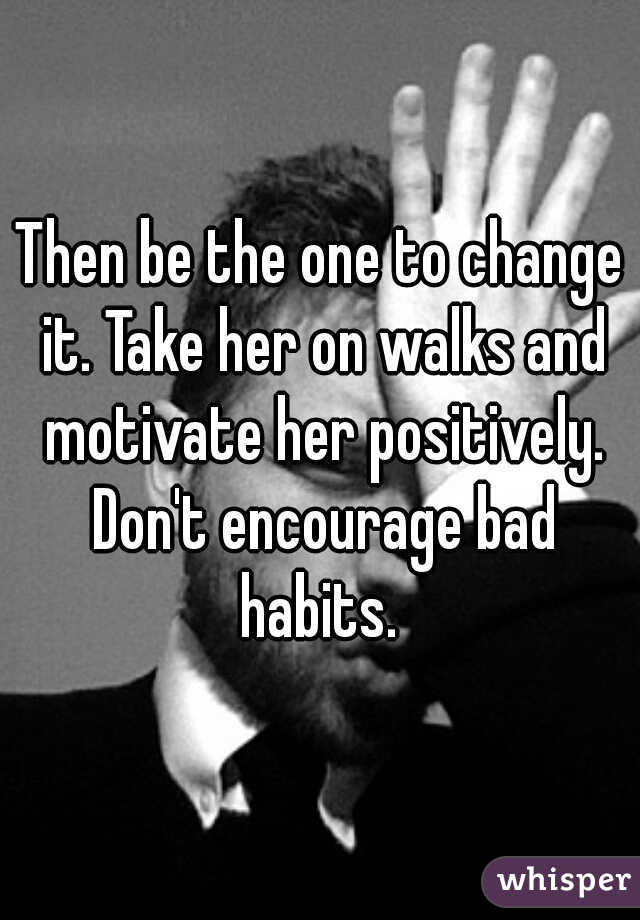 Then be the one to change it. Take her on walks and motivate her positively. Don't encourage bad habits. 