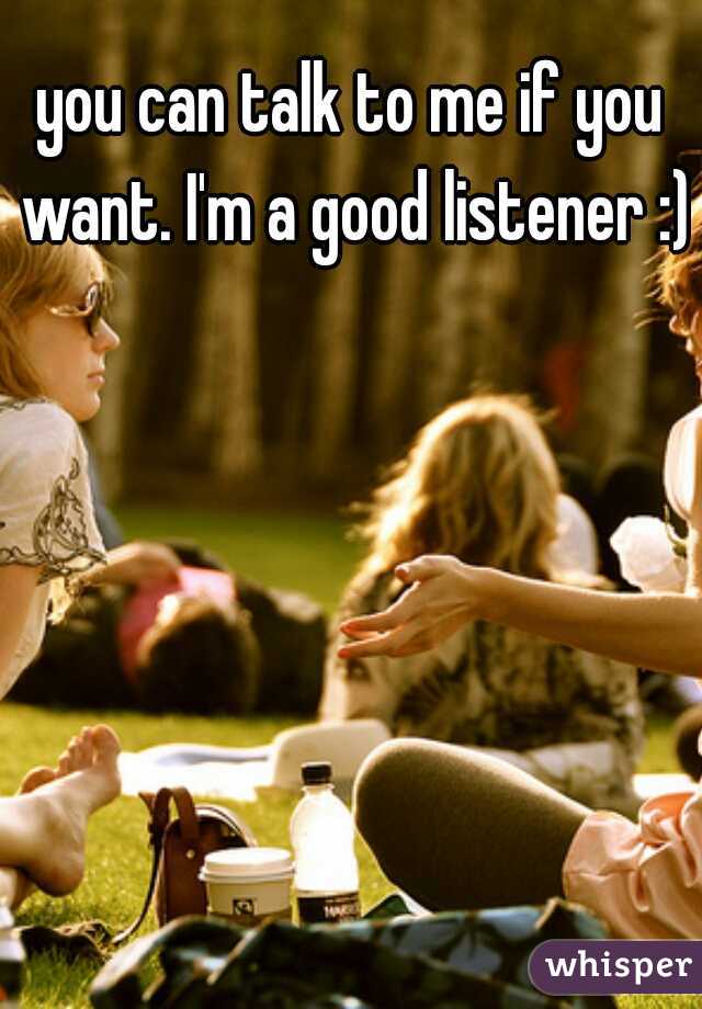 you can talk to me if you want. I'm a good listener :)