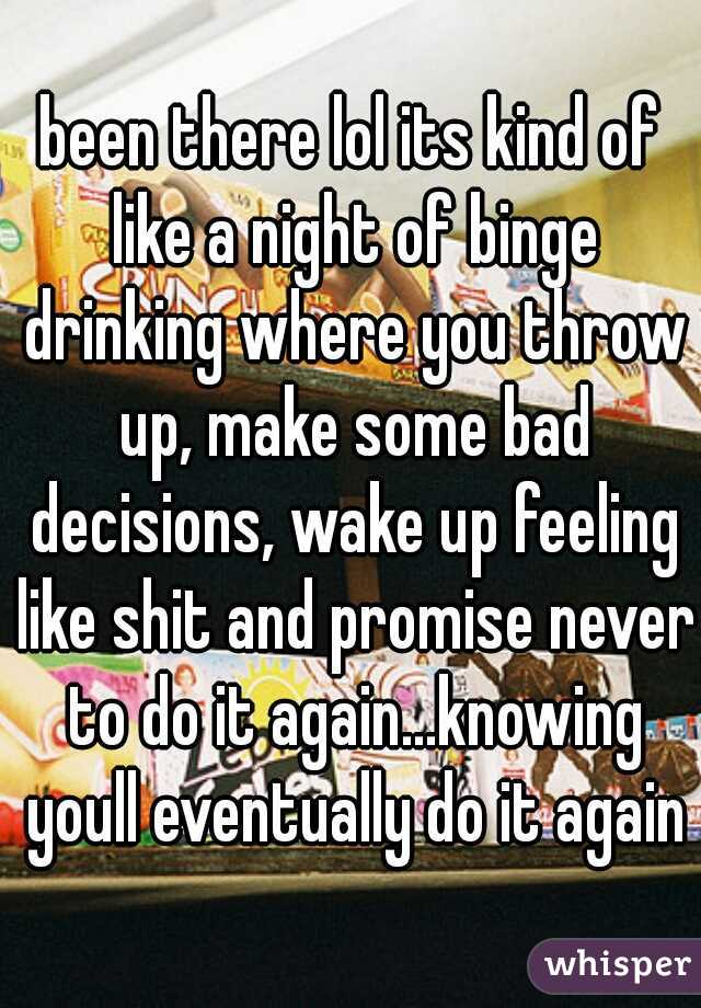been there lol its kind of like a night of binge drinking where you throw up, make some bad decisions, wake up feeling like shit and promise never to do it again...knowing youll eventually do it again