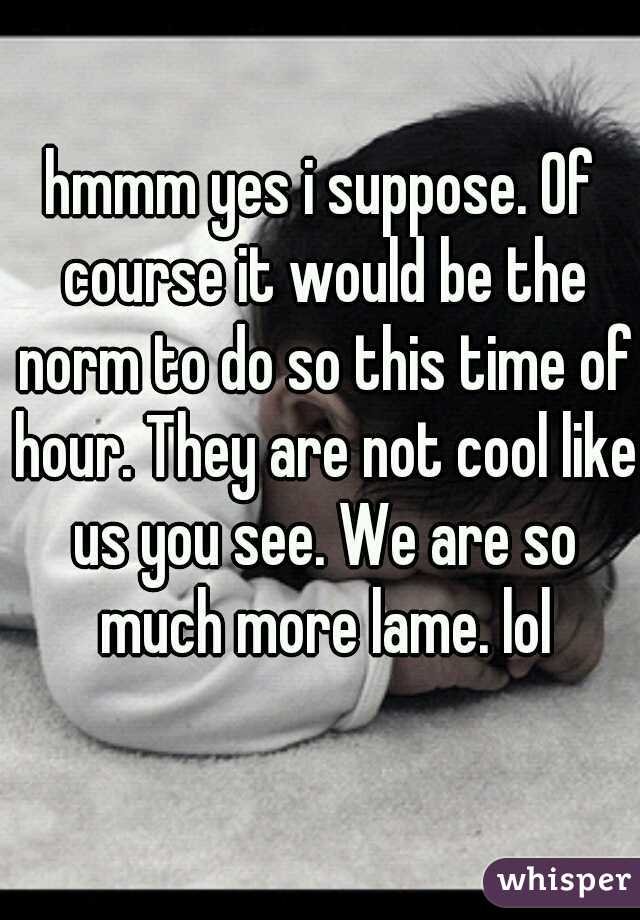 hmmm yes i suppose. Of course it would be the norm to do so this time of hour. They are not cool like us you see. We are so much more lame. lol