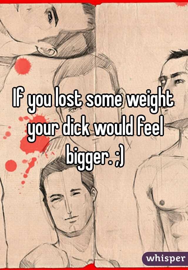 If you lost some weight your dick would feel bigger. ;)