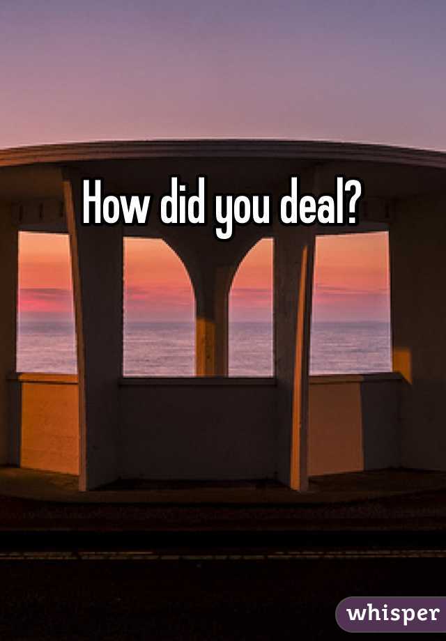 How did you deal?
