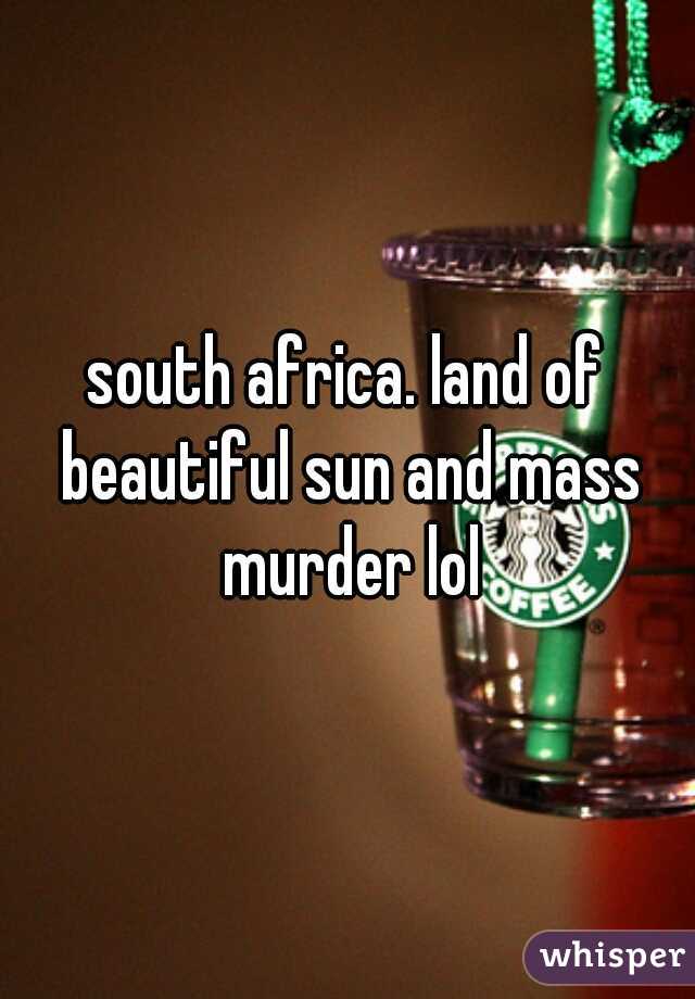 south africa. land of beautiful sun and mass murder lol
