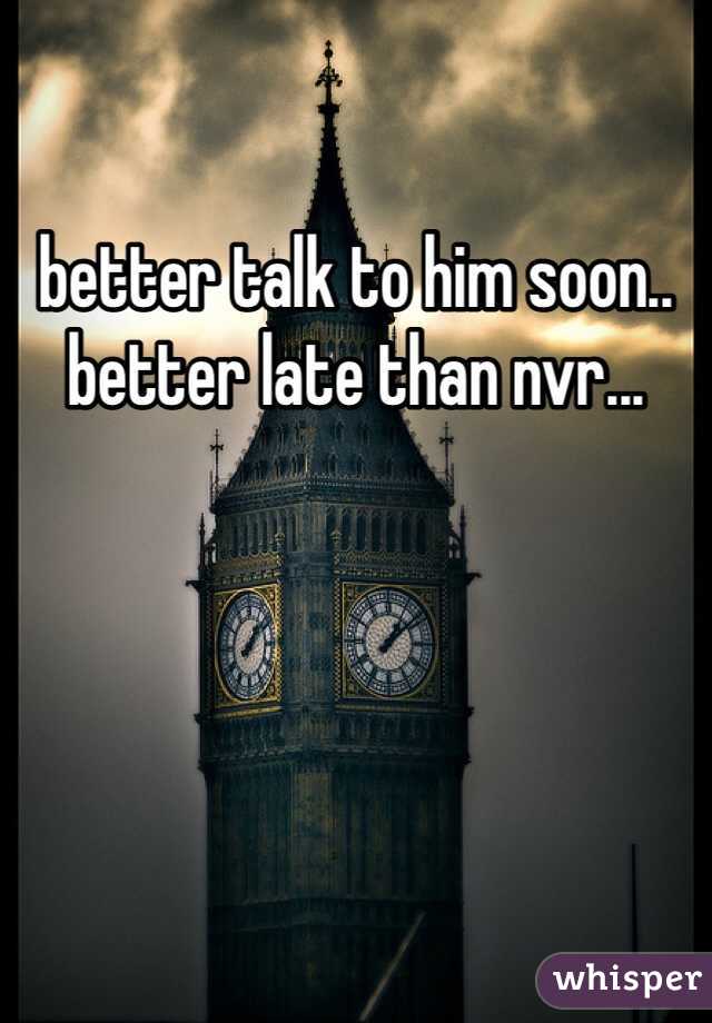 better talk to him soon.. better late than nvr...
