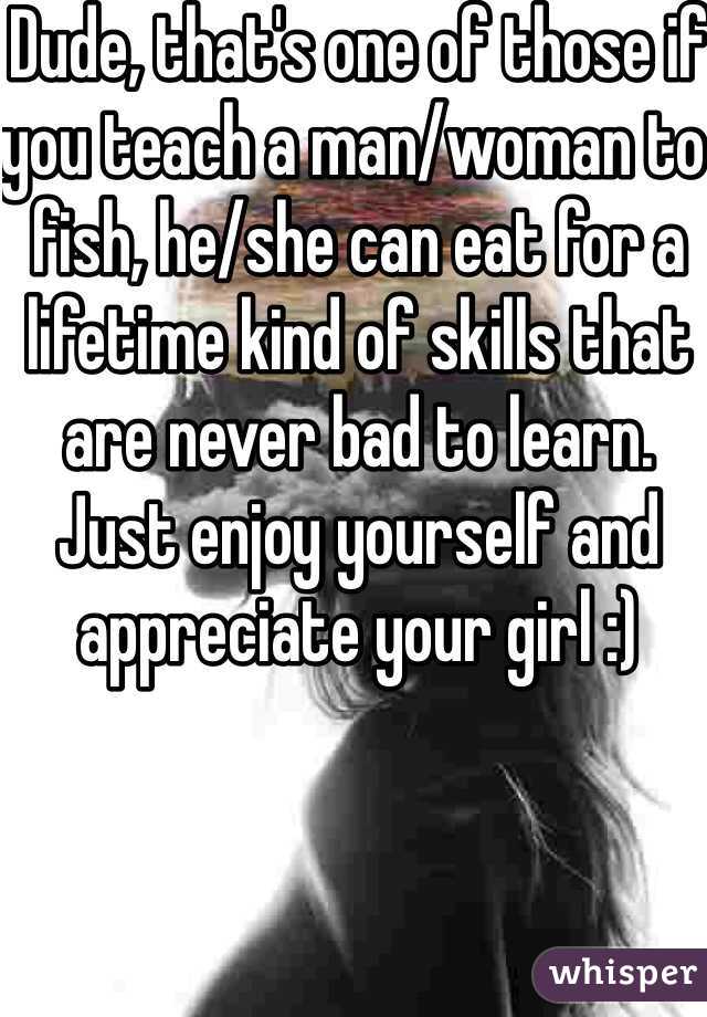 Dude, that's one of those if you teach a man/woman to fish, he/she can eat for a lifetime kind of skills that are never bad to learn. Just enjoy yourself and appreciate your girl :)