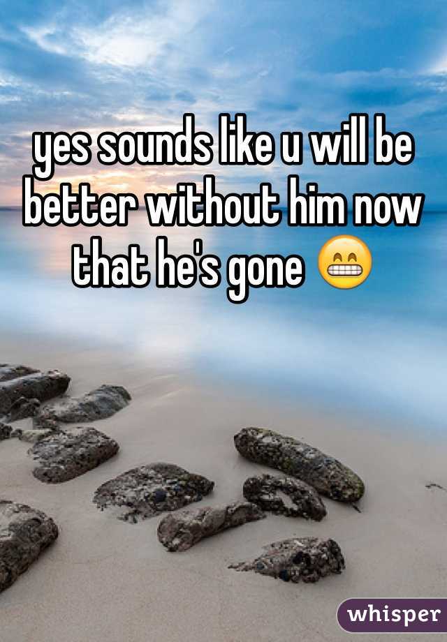 yes sounds like u will be better without him now that he's gone 😁