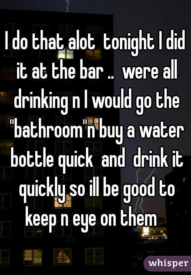 I do that alot  tonight I did it at the bar ..  were all drinking n I would go the "bathroom"n buy a water bottle quick  and  drink it quickly so ill be good to keep n eye on them   