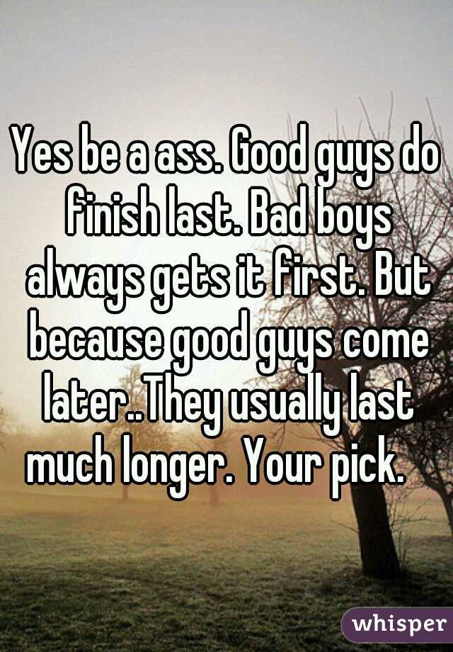 Yes be a ass. Good guys do finish last. Bad boys always gets it first. But because good guys come later..They usually last much longer. Your pick.   