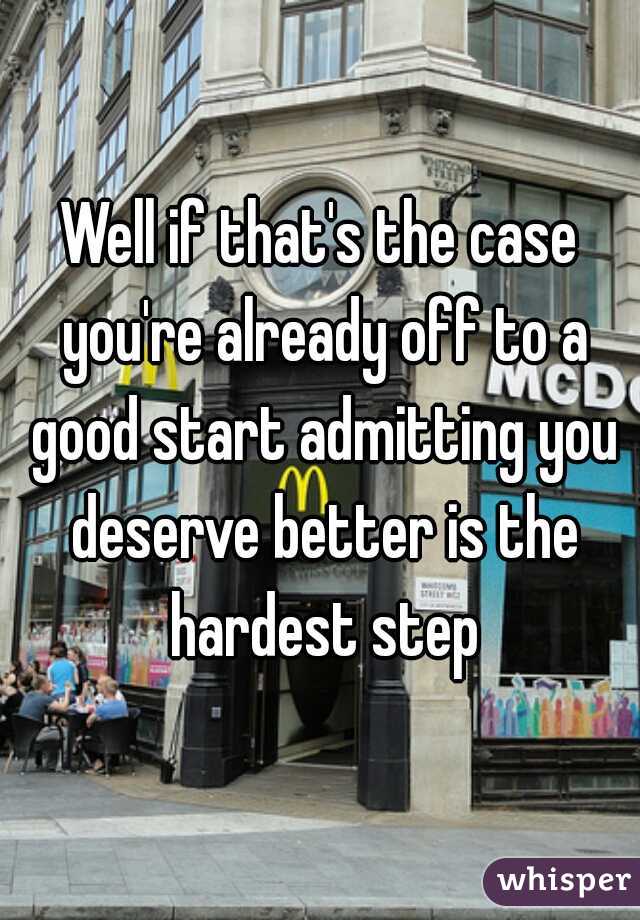 Well if that's the case you're already off to a good start admitting you deserve better is the hardest step