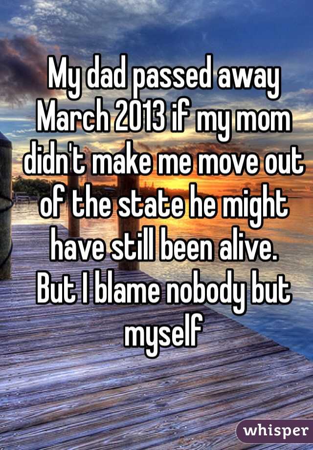 My dad passed away 
March 2013 if my mom didn't make me move out of the state he might have still been alive. 
But I blame nobody but myself