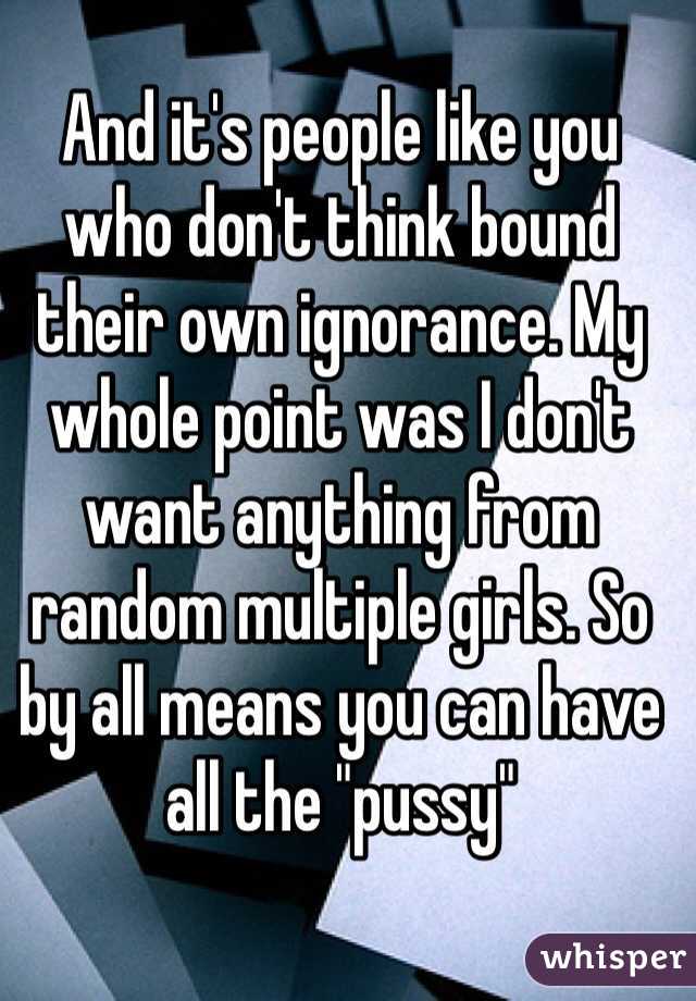 And it's people like you who don't think bound their own ignorance. My whole point was I don't want anything from random multiple girls. So by all means you can have all the "pussy" 