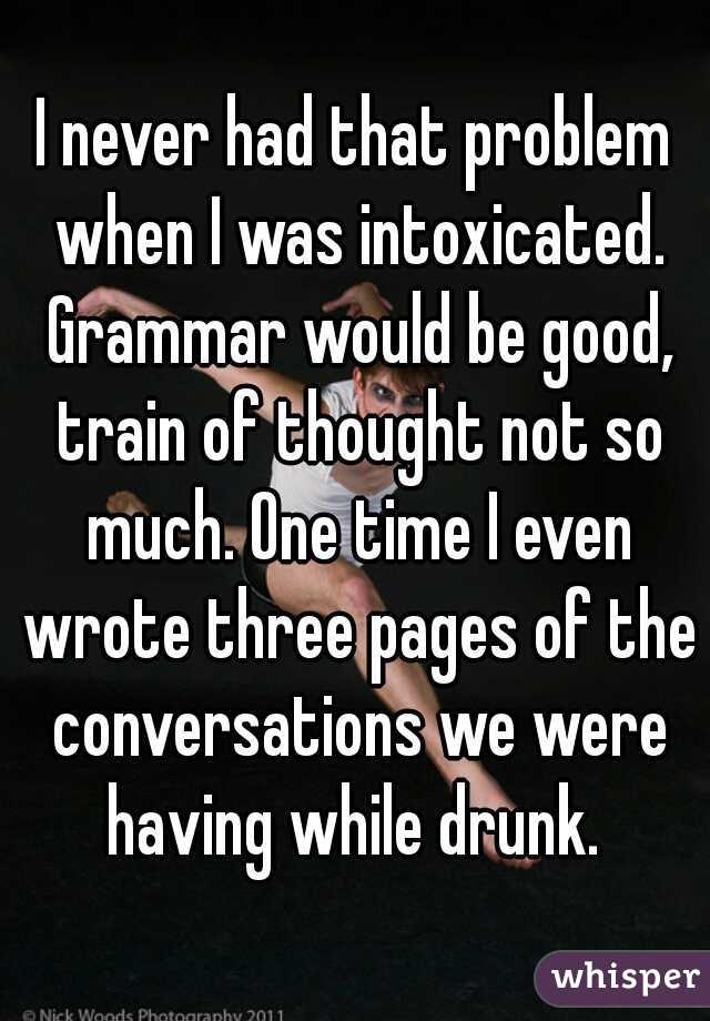 I never had that problem when I was intoxicated. Grammar would be good, train of thought not so much. One time I even wrote three pages of the conversations we were having while drunk. 