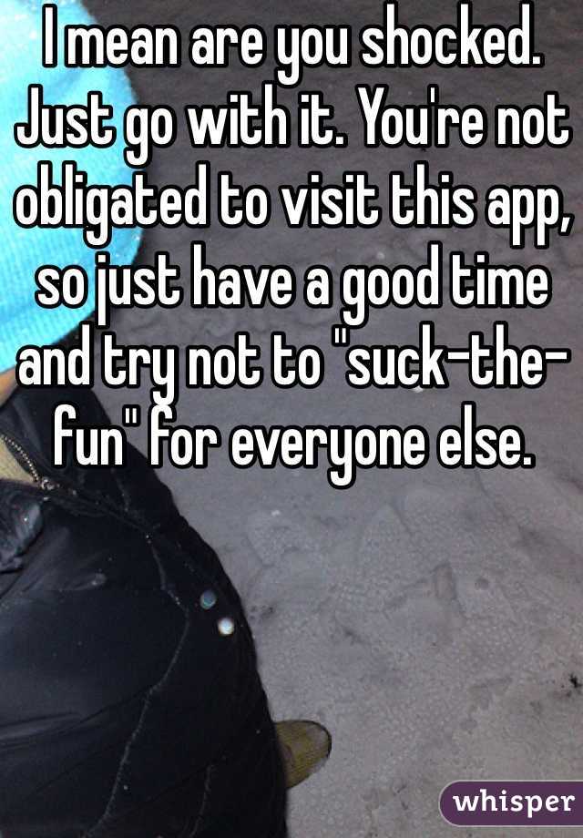 I mean are you shocked. Just go with it. You're not obligated to visit this app, so just have a good time and try not to "suck-the-fun" for everyone else.