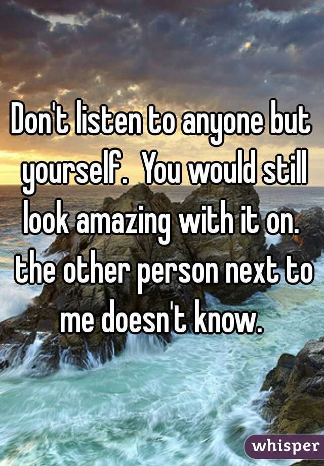 Don't listen to anyone but yourself.  You would still look amazing with it on.  the other person next to me doesn't know. 