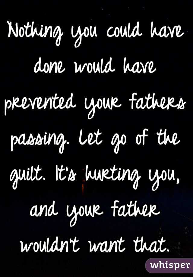 Nothing you could have done would have prevented your fathers passing. Let go of the guilt. It's hurting you, and your father wouldn't want that. 
