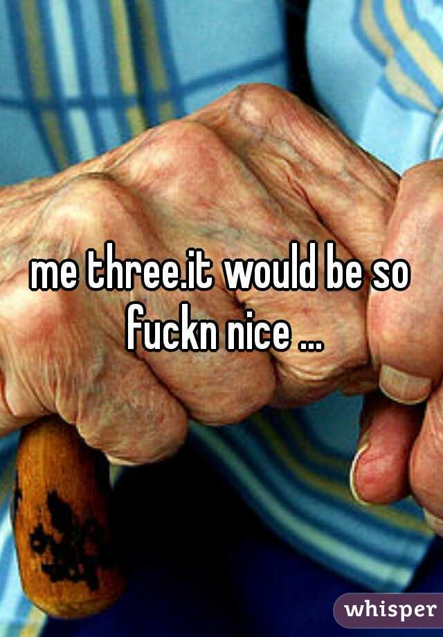 me three.it would be so fuckn nice ...