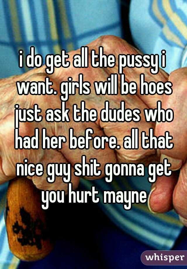 i do get all the pussy i want. girls will be hoes just ask the dudes who had her before. all that nice guy shit gonna get you hurt mayne