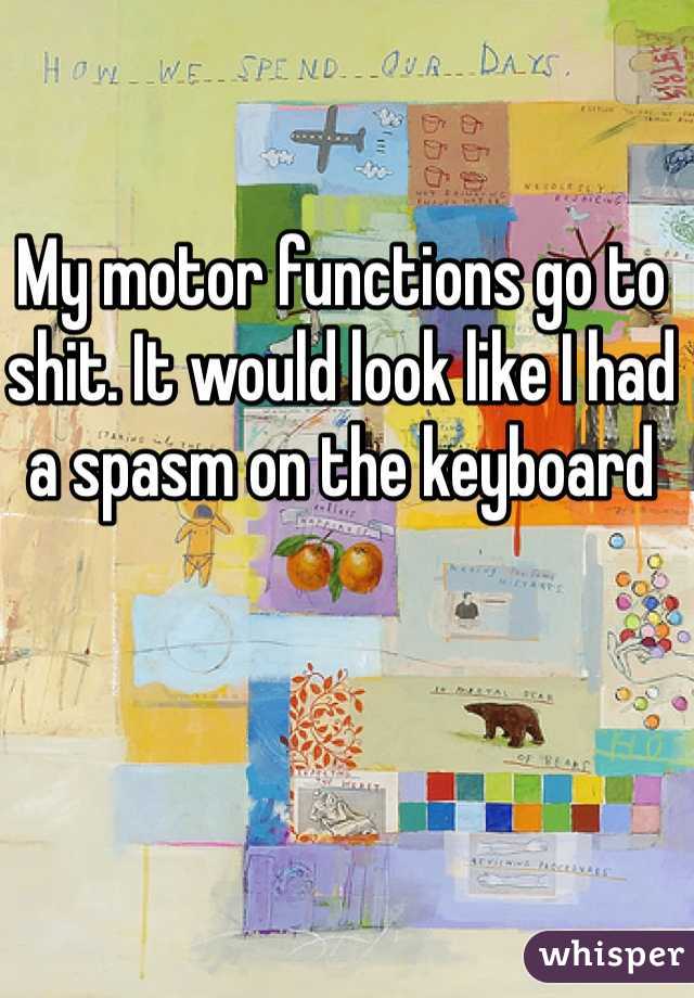 My motor functions go to shit. It would look like I had a spasm on the keyboard