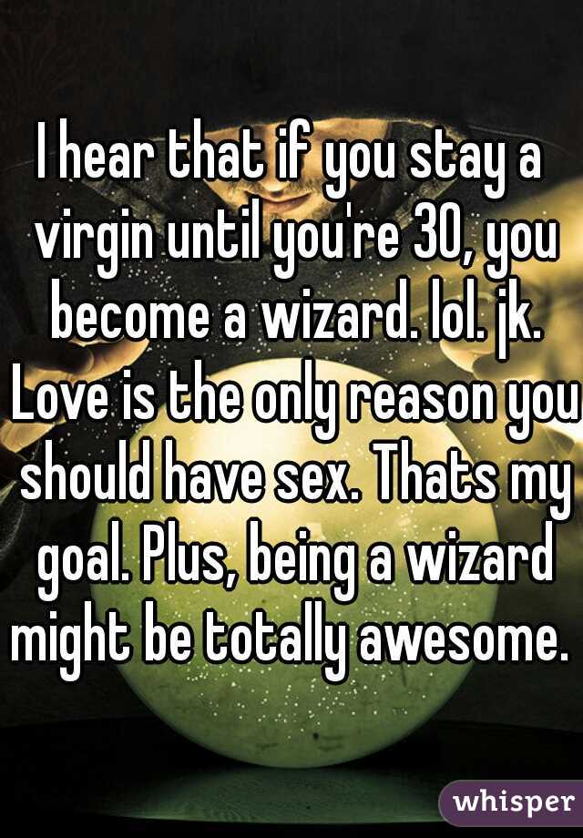 I hear that if you stay a virgin until you're 30, you become a wizard. lol. jk. Love is the only reason you should have sex. Thats my goal. Plus, being a wizard might be totally awesome. 