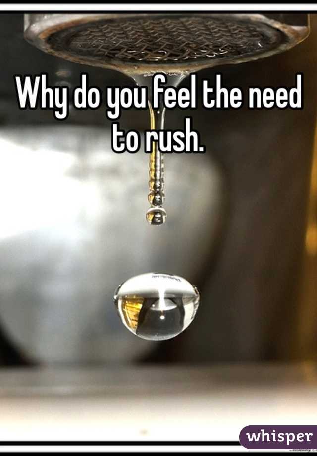 Why do you feel the need to rush. 