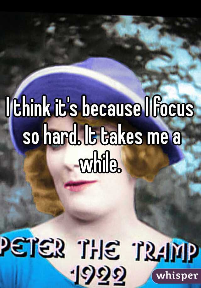 I think it's because I focus so hard. It takes me a while. 