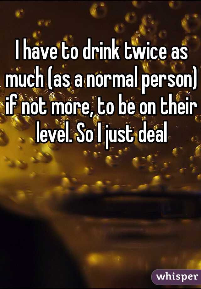 I have to drink twice as much (as a normal person) if not more, to be on their level. So I just deal