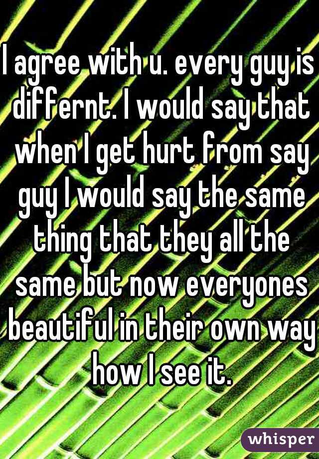 I agree with u. every guy is differnt. I would say that when I get hurt from say guy I would say the same thing that they all the same but now everyones beautiful in their own way how I see it.