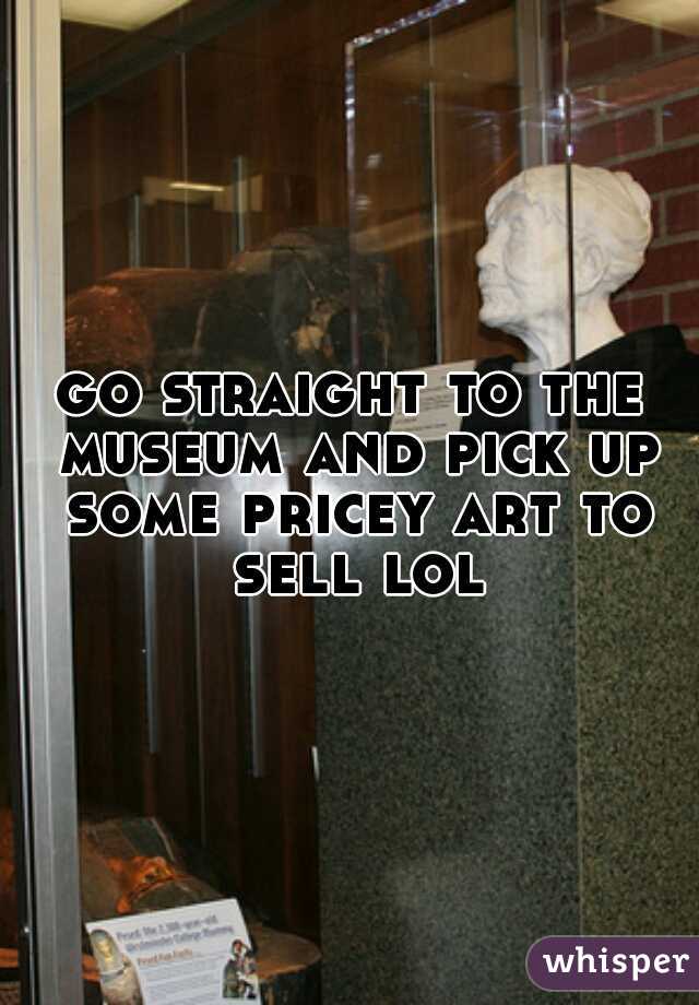 go straight to the museum and pick up some pricey art to sell lol