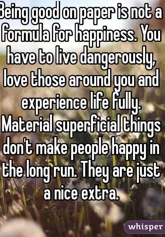 Being good on paper is not a formula for happiness. You have to live dangerously, love those around you and experience life fully. Material superficial things don't make people happy in the long run. They are just a nice extra.