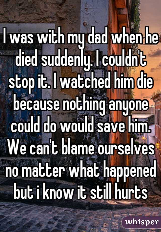 I was with my dad when he died suddenly. I couldn't stop it. I watched him die because nothing anyone could do would save him. We can't blame ourselves no matter what happened but i know it still hurts