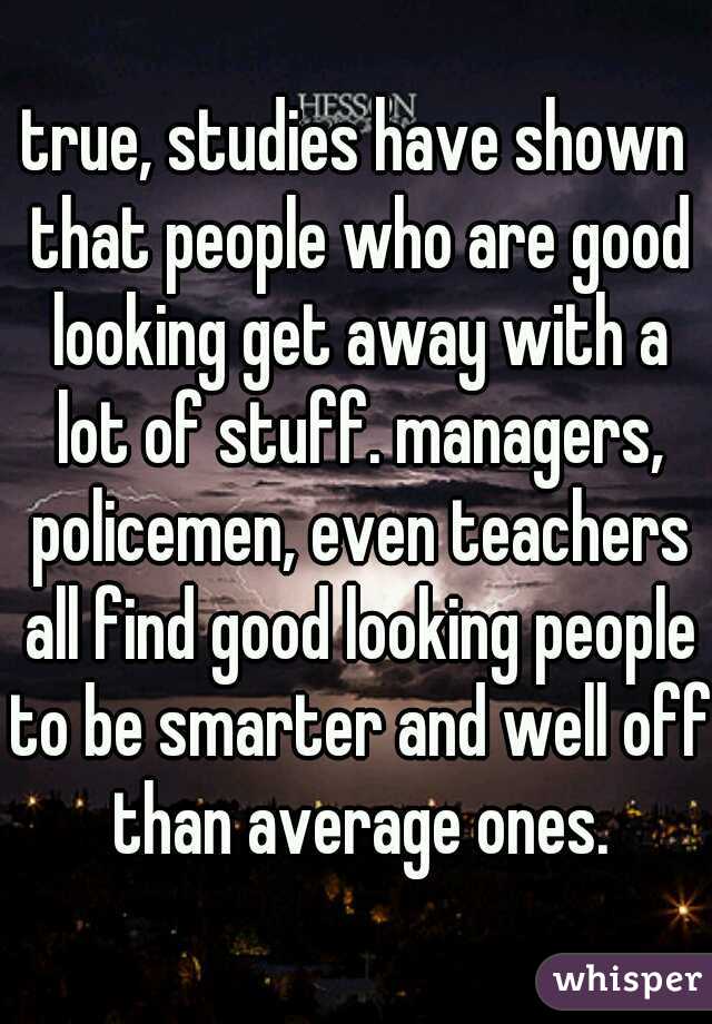 true, studies have shown that people who are good looking get away with a lot of stuff. managers, policemen, even teachers all find good looking people to be smarter and well off than average ones.