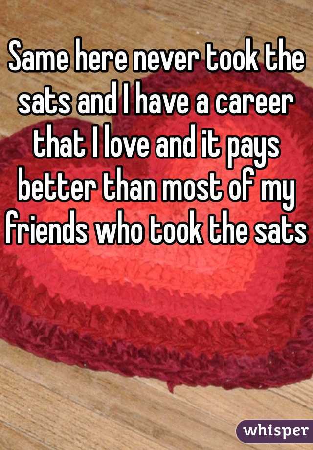 Same here never took the sats and I have a career that I love and it pays better than most of my friends who took the sats